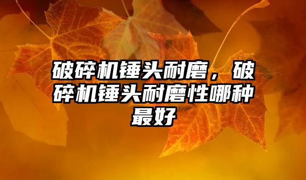 破碎機(jī)錘頭耐磨，破碎機(jī)錘頭耐磨性哪種最好