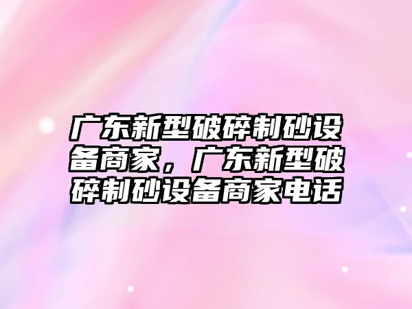 廣東新型破碎制砂設(shè)備商家，廣東新型破碎制砂設(shè)備商家電話