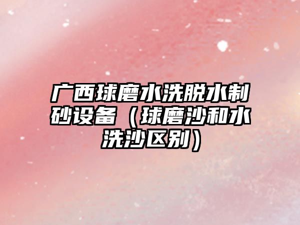 廣西球磨水洗脫水制砂設(shè)備（球磨沙和水洗沙區(qū)別）