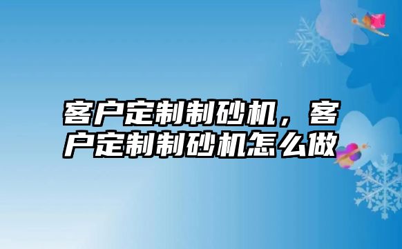 客戶定制制砂機，客戶定制制砂機怎么做