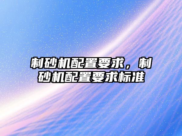 制砂機(jī)配置要求，制砂機(jī)配置要求標(biāo)準(zhǔn)