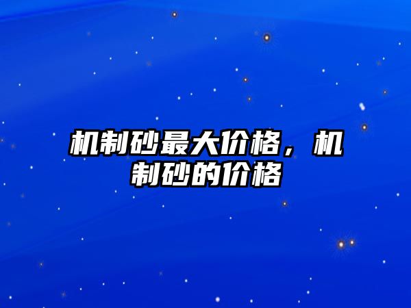 機(jī)制砂最大價(jià)格，機(jī)制砂的價(jià)格
