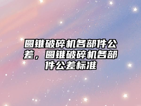 圓錐破碎機(jī)各部件公差，圓錐破碎機(jī)各部件公差標(biāo)準(zhǔn)
