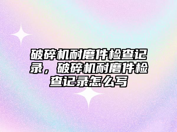 破碎機耐磨件檢查記錄，破碎機耐磨件檢查記錄怎么寫