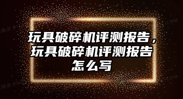 玩具破碎機(jī)評測報告，玩具破碎機(jī)評測報告怎么寫